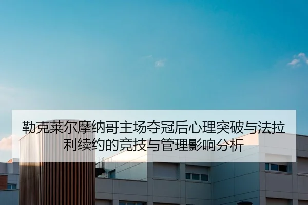 勒克莱尔摩纳哥主场夺冠后心理突破与法拉利续约的竞技与管理影响分析