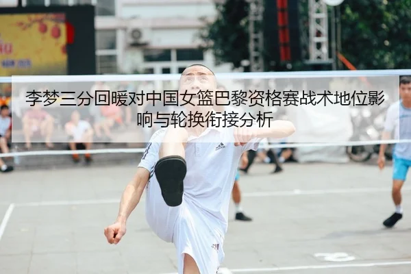 李梦三分回暖对中国女篮巴黎资格赛战术地位影响与轮换衔接分析