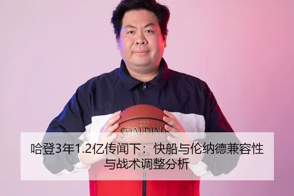 哈登3年1.2亿传闻下：快船与伦纳德兼容性与战术调整分析